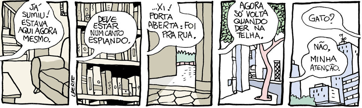 Tira de Laerte em 5 quadrinhos. 1) Uma sala, com sofá, mesinha, escada ao fundo. Alguém fora de cena diz: “Já sumiu! Estava aqui agora mesmo.”. 2) Uma estante de livros, com uns espaços escuros. A pessoa continua: “Deve estar num canto espiando”. 3) Uma porta de cozinha entreaberta. Lá fora, um gramado. A pessoa continua: “…Xi! Porta aberta: foi pra rua”. 4) Calcada, casas, rua. A pessoa continua: “Agora só volta quando der na telha”. 5) Prédios ao longe. Uma segunda pessoa pergunta: “Gato?” - e a primeira pessoa responde: “Não, minha atenção”.