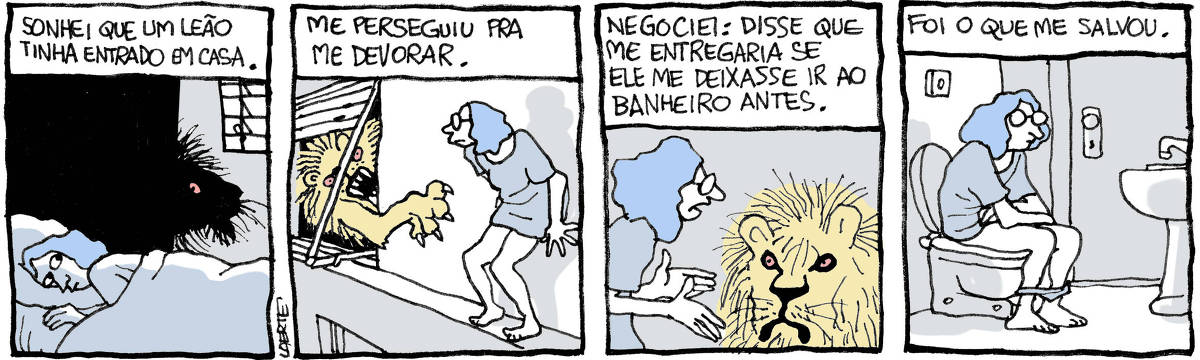 Tira de Laerte em 4 quadrinhos: 1) Uma mulher está deitada na cama e vê, com o rabo do olho, a silhueta de um leão, na porta do quarto. Um texto diz: “Sonhei que um leão tinha entrado em casa”. 2) A mulher está num parapeito, fora de casa, enquanto o leão, de dentro do quarto, tenta alcançá-la com as garras. Um texto diz: “Me perseguiu pra me devorar”. 3) A mulher fala com o leão, com gestos de argumentação. Um texto diz: “Negociei: disse que me entregaria se ele me deixasse ir ao banheiro antes{. 4) A mulher está sentada na privada, a porta do banheiro fechada. Um texto diz: “Foi o que me salvou”.