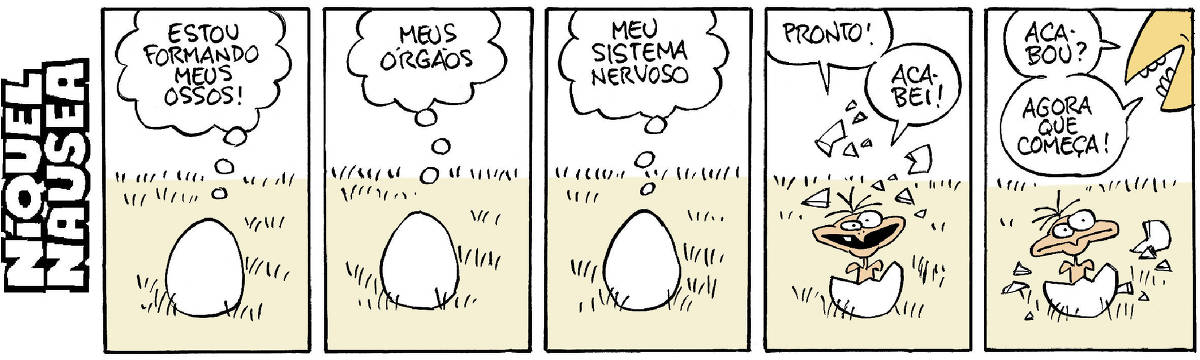 Quadrinho 01- Um ovo está em um gramado. O ser de dentro do ovo pensa: Estou formando meus ossos!  Quadrinho 02- O ser do ovo: meus órgãos. Quadrinho 03- Meu sistema nervoso. Quadrinho 04- O passarinho sai do ovo: Pronto! Acabei! Quadrinho 05- Um bico aparece no canto direito do quadrinho e diz para o passarinho: Acabou? Agora é que começa! O passarinho faz uma cara de espanto.
