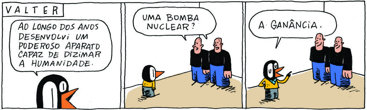 A tirinha VALTER, publicada em 16/11/2024, com 3 quadrinhos, traz VALTER, um passarinho preto com malha amarela e calças pretas,  ao lado dos IRMÃOS PALADINO, dois rapagões brancos e carecas, idênticos e que se vestem do mesmo jeito, camisa preta e calças azuis. No quadrinho 1, VALTER fala: Ao longo dos anos desenvolvi um poderoso aparato capaz de dizimar a humanidade. No quadrinho 2, os IRMÃOS PALADINO perguntam: uma bomba nuclear? No quadrinho 3, VALTER responde: a ganância.