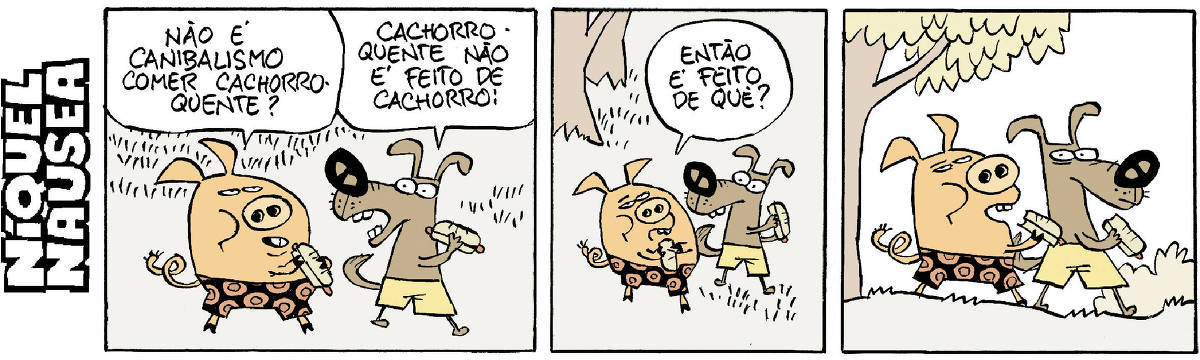 Quadrinho 01- Um porquinho e um cachorro de bermudas coloridas estão comendo cachorro-quente. O porquinho pergunta ao cão: Não é canibalismo comer cachorro-quente? O cão responde: Cachorro-quente não é feito de cachorro! Quadrinho 02- O porquinho pergunta: Então é feito de quê? Quadrinho 03- Os dois estão um ao lado do outro e o cão fica em silêncio.