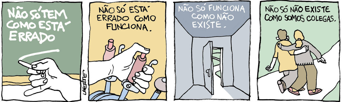 Tira de Laerte, em 4 quadrinhos. 1) A mão de alguém segura um giz e escreve sobre uma lousa: “NÃO SÓ TEM COMO ESTÁ ERRADO”. 2) A mão de alguém aciona uma alavanca com manete, entre um conjunto de peças de comando de máquina. Um texto diz: “NÃO SÓ ESTÁ ERRADO COMO FUNCIONA”. 3) Sala vazia, com uma porta ao fundo entreaberta onde aparece uma estradinha que serpenteia por um campo. Um texto diz: “NÃO SÓ FUNCIONA COMO NÃO EXISTE”. 4) Duas pessoas caminham por uma estradinha, com os braços no ombro uma da outra. Um texto diz: “NÃO SÓ NÃO EXISTE COMO SOMOS COLEGAS”.