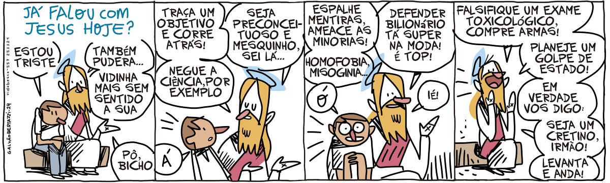 A tira de Galvão Bertazzi se chama JÁ FALOU COM JESUS HOJE? e está dividida em quatro quadros. No primeiro quadro um homem está tristonho, sentado num banco ao lado de Jesus. O homem diz: Estou triste. Jesus diz: Também pudera... Vidinha mais sem sentido a sua. Pô, bicho! No segundo quadro ele continua: Traça um objetivo e corre atrás! Negue a ciência, por exemplo. Seja preconceituoso e mesquinho, sei lá... O homem diz: á! No terceiro quadro jesus continua: Espalhe mentiras, ameace as minorias! Homofobia, misoginia... Defender bilionário tá super na moda! É top! IÉ! O homem agora animado diz: Ó! No quarto quadro o homem se levanta e vai! Jesus diz: Falsifique um exame toxicológico, compre armas! Planeje um golpe de estado! Em verdade vos digo: Seja um cretino, irmão! Levanta e anda!