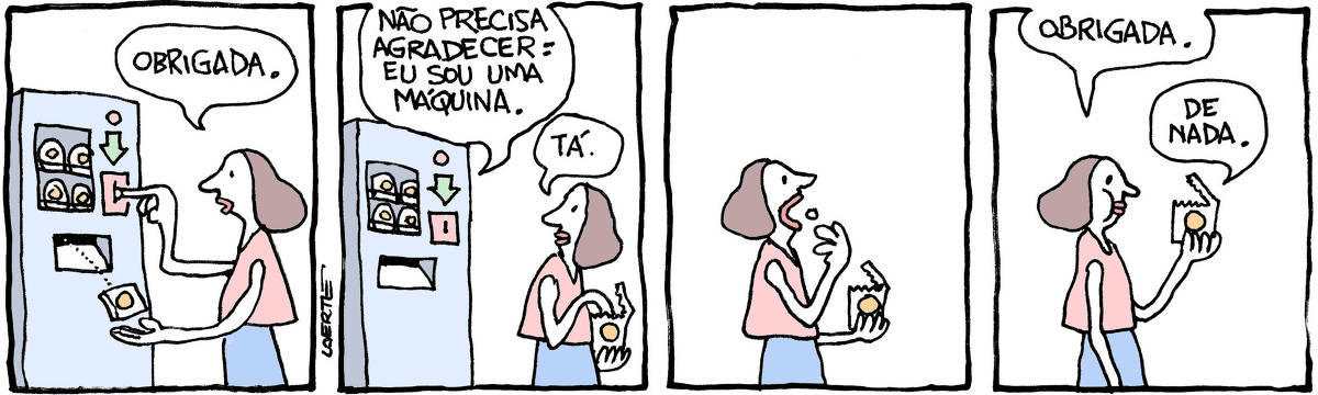 Tira de Laerte em 4 quadrinhos. 1) Uma mulher coloca uma moeda em uma máquina de venda automática e recolhe, com a outra mão, um pacotinho dispensado pela máquina. A mulher diz: “Obrigada”. 2) A mulher se afasta, já abrindo o pacotinho. A máquina fala: “Não precisa agradecer: eu sou uma máquina” - mulher responde: “Tá”. 3) A mulher atira dentro da boca um petisco que tirou do pacotinho. 4) A mulher, mastigando, diz para o pacotinho: “Obrigada.” - o pacotinho responde: “De nada”.