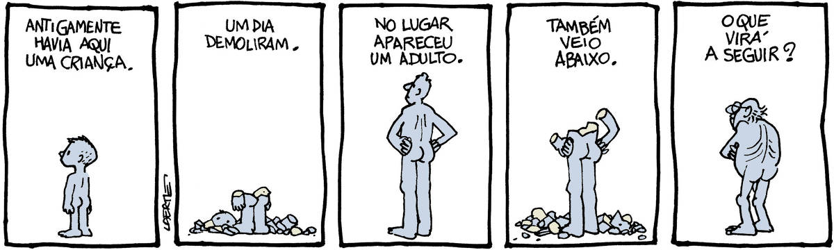 Tira de Laerte, em 5 quadrinhos. 1) Um menino, nu, de pé, olhando algo fora de cena. Um texto diz: “ANTIGAMENTE HAVIA AQUI UMA CRIANÇA”. 2) A criança, como uma figura de pedra, já destruída até a cintura. Cacos se amontoam no chão. Um texto diz: “UM DIA DEMOLIRAM”. 3) Um homem adulto, nu, de pé, mãos na cintura, olhando algo fora de cena. Um texto diz: “NO LUGAR APARECEU UM ADULTO”. 4) O homem está agora como figura de pedra, destruído até a cintura, e seus pedaços amontoados no chão. Um texto diz: “TAMBÉM VEIO ABAIXO”. 5) Um velho, nu e de pé, braços cruzados, olha pra algo fora de cena. Um texto diz: “O QUE VIRÁ A SEGUIR?”