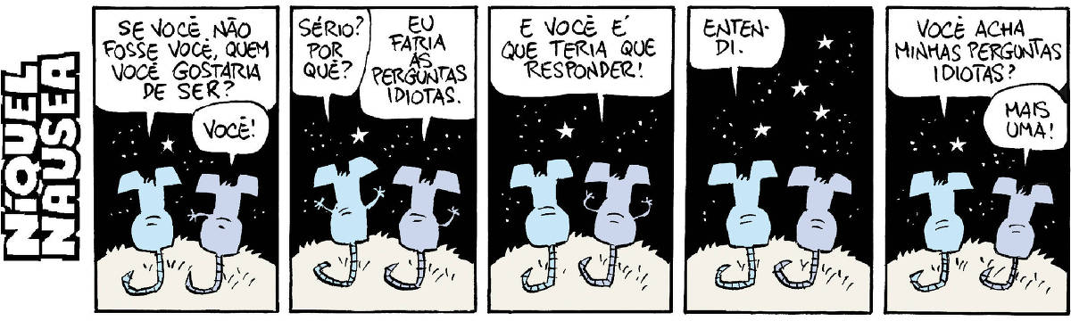 A tira tem cinco quadrinhos. O rato Níquel Náusea está conversando com sua companheira, a rata Gatinha. Eles estão de costas, sob o céu estrelado ao fundo. Quadrinho 01- Ele: Se você não fosse você, quem você gostaria de ser? Ela: Você! Quadrinho 02- Ele: Sério? Por quê? Ela: Eu faria as perguntas idiotas. Quadrinho 03- Ela: E você é que teria que responder! Quadrinho 04- Ele: Entendi. Quadrinho 05- Ele: Você acha minhas perguntas idiotas? Ela: Mais uma!