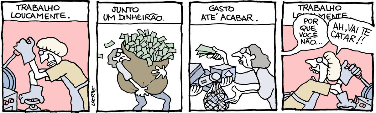 Tira de Laerte, em 4 quadrinhos. 1) texto diz: “TRABALHO LOUCAMENTE” - uma pessoa, de avental, touca de trabalho e luvas, manipula alavancas e registros. 2) Texto diz: “JUNTO UM DINHEIRÃO” - a pessoa carrega um enorme saco de dinheiro. 3) Texto diz: “GASTO ATÉ ACABAR” - a pessoa recebe mercadorias e paga com notas de dinheiro. 4) Texto diz: “TRABALHO LOUCAMENTE” - a pessoa está de novo ocupada em seu trabalho, de touca, luvas; alguém fora de cena fala: “Por que você não…”; a pessoa a interrompe, aos berros: “AH, VAI TE CATAR!!”