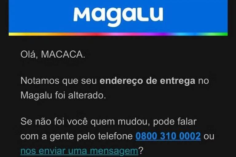 A imagem é um e-mail da Magalu informando sobre a alteração do endereço de entrega. O e-mail começa com 039;Olá， MACACA.039; e menciona que o endereço foi alterado. Há instruções para entrar em contato pelo telefone 0800 310 0002 ou enviar uma mensagem， caso a alteração não tenha sido feita pelo destinatário. Também informa que a central funciona de segunda a sábado， das 8h00 às 19h00. O e-mail termina com 039;Até a próxima!039; e menciona a equipe de atendimento ao cliente.