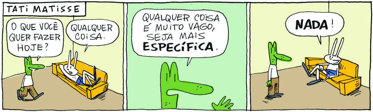 A tirinha TATI MATISSE, publicada em 13/01/2025, com 3 quadrinhos, traz TATI MATISSE, uma coelhinha branca de orelhas compridas e saia azul, deitada em um sofá e ROBERTINHO, um lagarto verde com camiseta branca e calça beje, em pé ao lado do sofá. No quadrinho 1, Robertinho pergunta: O que você quer fazer hoje? Tati responde: Qualquer coisa. No quadrinho 2,  Robertinho, comenta: Qualqquer coisa é muito vago. Seja mais específica. No quadrinho 3, ela senta no sofá e responde: Nada!