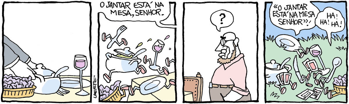 Tira de Laerte, em 4 quadrinhos. 1) Mãos colocam em uma sopeira sobre uma mesa, onde já estão talheres, prato, saladeira, uma taça com vinho. 2) Voz de alguém fora de cena anuncia: “O jantar está na mesa, senhor” - nesse momento, a sopeira, a saladeira, o prato, os talheres, a taça, tudo cria perninhas e salta pra fora da mesa, fugindo. 3) Um homem, de óculos, barba, entra e olha a mesa, interrogativo. 4) Num campo, sobre a relva, estão os talheres, prato, taça, sopeira e saladeira, com perninhas, jogando baralho e se divertindo. O prato diz, imitando o criado: “ “O jantar está na mesa, senhor” ” - a colher dá risada: “Ha! Ha! Ha!”