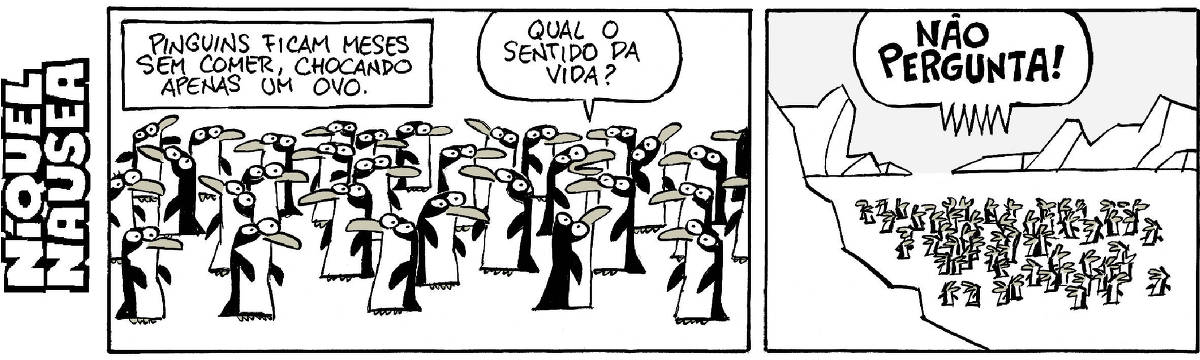 Quadrinho 01- Legenda: Pinguins ficam meses sem comer, chocando apenas um ovo. Inúmeros pinguins estão em uma plataforma de gelo e um deles pergunta: Qual o sentido da vida? Quadrinho 02- Em um desenho mais distante, vemos os pinguins no meio do gelo. Num balão com letras bem grandes todos exclamam: Não pergunta!