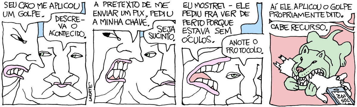 Tira de Laerte, em 4 quadrinhos. 1) Um homem, furioso, se dirige a outro: “Seu cão me aplicou um golpe” - o outro diz: “Descreva o acontecido”. 2) O furioso diz: “A pretexto de me enviar um PIX, pediu a minha chave”. O outro diz: “Seja sucinto”. 3) O furioso diz: “Eu mostrei - ele pediu pra ver de perto porque estava sem óculos”. O outro diz: “Anote o protocolo”. 4) Um cão devora um braço arrancado de um humano, cuja mão ainda segura um celular. A voz do furioso, fora de cena, diz: “Aí ele aplicou o golpe propriamente dito”. A voz do outro responde: “Cabe recurso”.