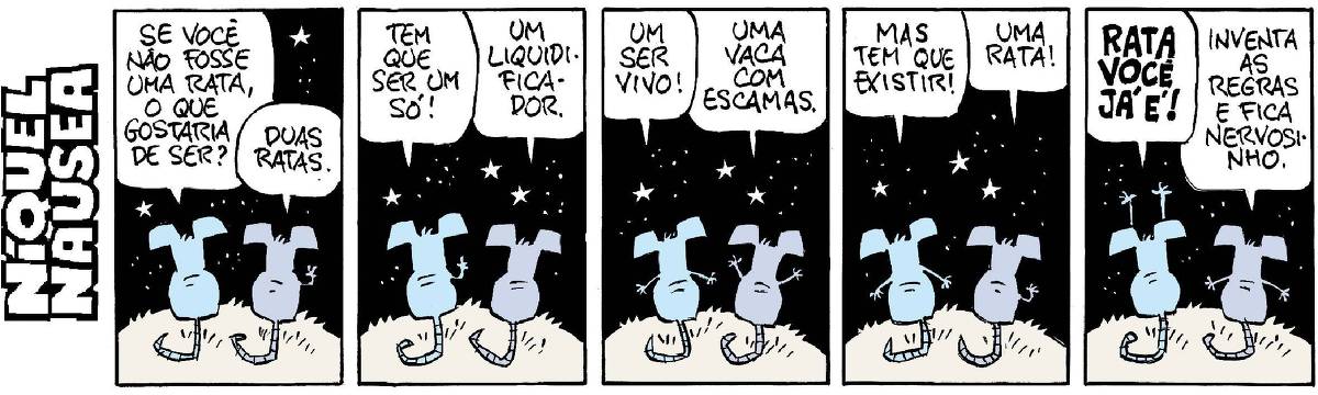 A tira tem cinco quadrinhos. O Níquel Náusea e sua companheira a rata Gatinha estão de costas sob o céu estrelado. Eles conversam.  Quadrinho 01- Níquel: Se você não fosse uma rata, o que gostaria de ser? Gatinha: Duas ratas.  Quadrinho 02- Níquel: Tem que ser um só. Ela: Um liquidificador. Ele vai se irritando.  Quadrinho 03- Ele: Um ser vivo! Ela: Uma vaca com escamas. Ele se irrita um pouco mais.  Quadrinho 04- Mas tem que existir! Ela: Uma rata!  Quadrinho 05- Ele grita: Mas rata você já é! Ela: Inventa as regras e fica nervosinho.