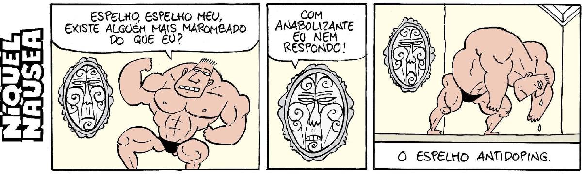 Quadrinho 01- Um cara muito musculoso está em frente ao espelho que tem uma cara desenhada. O cara pergunta: Espelho, espelho meu, existe alguém mais marombado do que eu?  Quadrinho 02- Close no espelho que responde: Com anabolizante eu nem respondo!  Quadrinho 03- O cara vai saindo do recinto muito cabisbaixo, chorando. Legenda: O espelho antidoping.