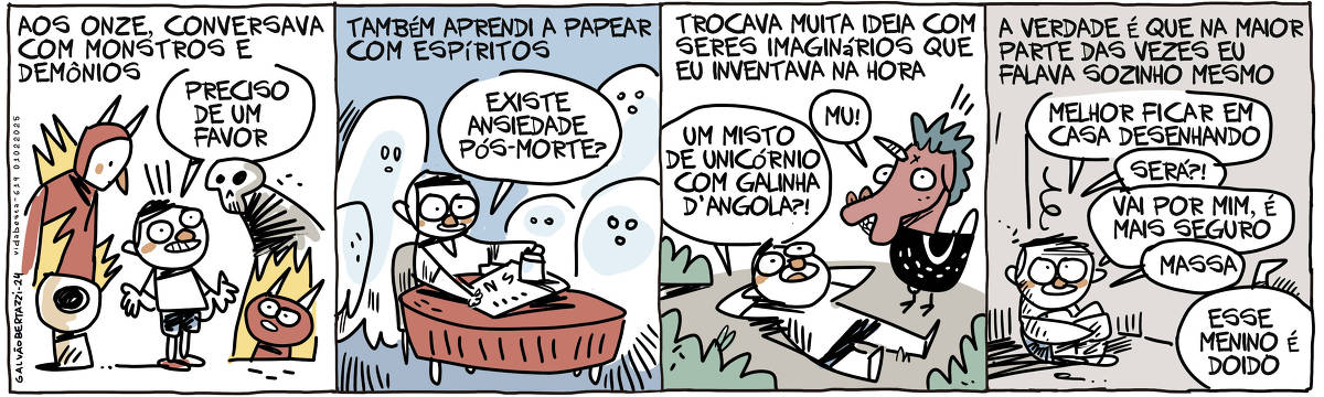 A tira de Galvão Bertazzi se chama Vida Besta e está dividida em quatro quadros. NO primeiro temos a legenda: Aos onze conversava com monstros e demônios. O desenho de um menino rodeado por monstros e demônios. Ele diz: Preciso de um favor. No segundo quadro temos a legenda: Também aprendi a papear com espíritos. O desenho do menino brincando com uma tabua ouija e rodeado por fantasminhas. Ele pergunta: Existe ansiedade pós morte? No terceiro quadro temos a legenda: Trocava muita ideia com seres imaginários que eu inventava na hora. O desenho do menino deitando no chão conversando com uma criatura com cabeça de unicórnio e corpo de galinha d'angola. O menino diz: Um misto de unicórnio e galinha d'angola. A criatura diz: MU! No quarto quadro temos a legenda: A verdade é que na maior parte das vezes eu falava sozinho mesmo. O desenho do menino agachado, abraçando as própias pernas no cantinho de um quarto escuro. Ele diz pra si mesmo: Melhor ficar em casa desenhando. Será? vai por mim é mais seguro. Massa! Alguém ao fundo diz: Esse menino é doido.