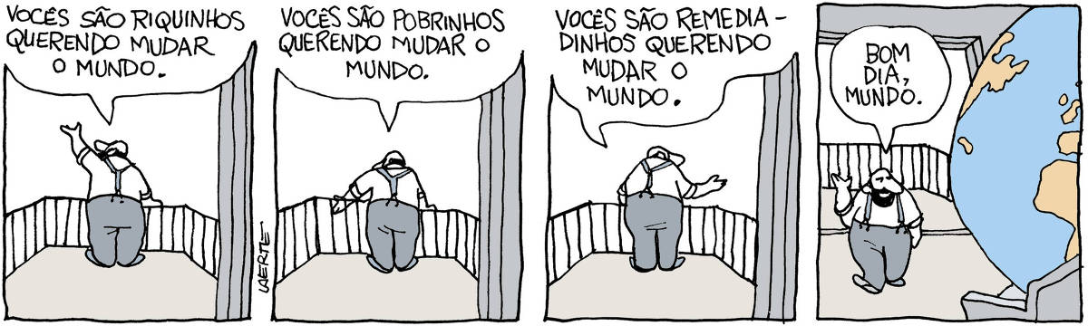 Tira de Laerte, em 4 quadrinhos. 1) Um homem, de costas, está em uma varanda dirigindo-se a alguém nas imediações, ao alto. Ele diz: “Vocês são riquinhos querendo mudar o mundo”. 2) Ele se dirige a outra direção, mais abaixo, e diz: “Vocês são pobrinhos querendo mudar o mundo”. 3) Sempre de costas, ele se dirige a alguém em outra direção e diz: “Vocês são remediadinhos querendo mudar o mundo”. 4) Ele se volta e caminha dentro de sua sala. Um enorme planeta terra está acomodado no sofá. O homem o saúda e diz: “Bom dia, mundo”.