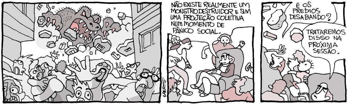 Tira de Laerte em 3 quadrinhos. 1) Multidão foge em pânico em uma cidade, enquanto um gigantesco monstro avança destruindo prédios. 2) A multidão, em fuga, ouve um psicólogo que, sentado em uma poltrona, diz tranquilamente: “Não existe realmente um monstro destruidor e sim uma projeção coletiva num momento de pânico social”. 3) As pessoas ouvem mas se preocupam e tentam se proteger de blocos de alvenaria que caem do alto. Uma mulher pergunta: “E os prédios desabando?” - o psicólogo consulta um caderninho e diz: “Trataremos disso na próxima sessão”.