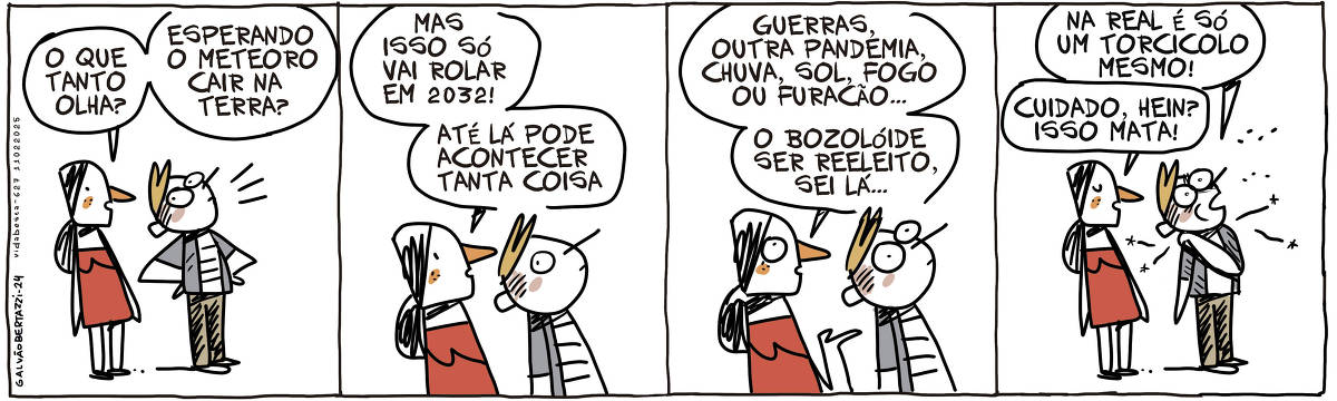 A tira de Galvão Bertazzi se chama Vida Besta e está dividida em quatro quadros. No primeiro quadro um homem está olhando pra cima. Uma moça se aproxima e diz: O que tanto olha? Esperando o meteoro cair na terra? No segundo quadro ela continua: Mas isso só vai rolar em 2032! ATé lá pode acontecer tanta coisa. NO terceiro quadro ela continua: Guerras, outra pandemia, chuva, sol, fogo ou furacão... O bozolóide ser reeleito, sei lá... No quarto quadro, o homem que ainda olha pra cima diz: Na real é só um torcicolo mesmo! A mulher diz: Cuidado, hein? Isso mata!