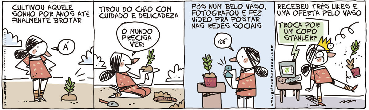 A tirinha mostra uma personagem que cultiva um sonho por anos até finalmente vê-lo brotar. Na primeira cena, ela diz 'A'. Na segunda, ela retira algo do chão com cuidado e delicadeza, afirmando 'O mundo precisa ver!'. Na terceira cena, ela coloca o que retirou em um vaso bonito, fotografa e faz um vídeo para postar nas redes sociais. Na última cena, ela recebe três likes e uma oferta pelo vaso, sugerindo uma troca por um copo Stanley.