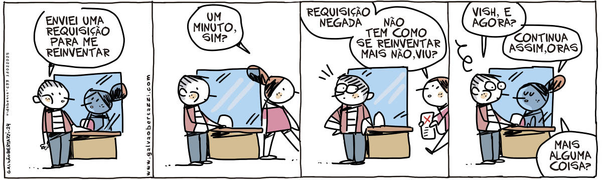 A tira de Galvão Bertazzi se chama Vida Besta e está dividida em quatro quadros. No primeiro quadro um homem está em pé, em frente a um guichê. O homem diz à atendente: Enviei uma requisição para me reinventar. No segundo quadro a atendente se levanta e diz: Um minuto, sim?  No terceiro quadro a atendente volta segurando um documento e diz: Requisição negada! Não tem como se reinventar mais não, viu? No quarto quadro o homem pergunta: Vish, e agora? A atendente diz: Continua assim, oras. Mais alguma coisa?