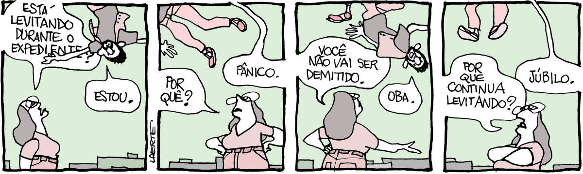 Tira de Laerte, em 4 quadrinhos. 1) Um moço flutua no ar, sem muito controle, num ambiente com algumas divisórias. Uma mulher se aproxima e pergunta: “Está levitando durante o expediente?” - o moço responde: “Estou”. 2) A mulher, de mãos na cintura, pergunta: “Por quê?” - ele responde: “Pânico”. 3) A mulher diz: “Você não vai ser demitido”. O moço fala: “Oba!. 4) A mulher pergunta: “Por que continua levitando?” - o moço responde: “Júbilo”.