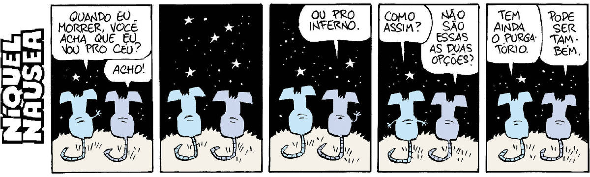 A tira tem cinco quadrinhos. O Níquel está conversando com a rata Gatinha, sua companheira. Eles estão de costas sob o céu estrelado. Quadrinho 01- Ele pergunta: Quando eu morrer, você acha que eu vou pro céu? Ela: Acho! Quadrinho 02- Os dois estão quietos, em silêncio. Quadrinho 03- Ela levanta a mão e diz: Ou pro inferno. Quadrinho 04- Ele abre os braços e pergunta: Como assim? Ela: Não são essas duas opções? Quadrinho 05- Ele: Tem ainda o purgatório. Ela: Pode ser também.