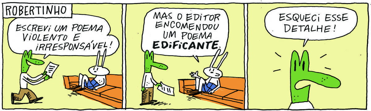 A tirinha ROBERTINHO, publicada em 18/02/2025, com 3 quadrinhos, traz ROBERTINHO, um lagarto verde com camiseta branca e calça bege e TATI MATISSE, uma coelhinha branca de orelhas compridas e saia azul. Ela está sentada em um sofá e ele vem ao lado, com uma folha de papel.  No quadrinho 1, Robertinho diz: Escrevi um poema violento e irresponsável! No quadrinho 2, Tati responde: Mas o editor encomendou um poema edificante. No quadrinho 3, ele diz: Esqueci esse detalhe!