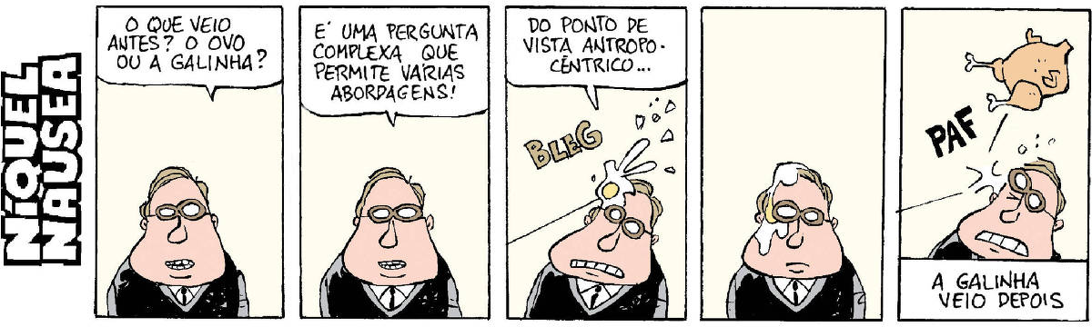 Quadrinho 01 - Um homem pergunta: O que veio antes, o ovo ou a galinha? Quadrinho 02 – Ele mesmo responde: É uma pergunta complexa que permita várias abordagens Quadrinho 03 – Do ponto de vista antropocêntrico... E leva um ovo na cabeça, plosh Quadrinho 04 – Fica parado enquanto o ovo escorre. Quadrinho 05 – Leva um frango assado na cabeça, paf. Legenda: A galinha veio depois.