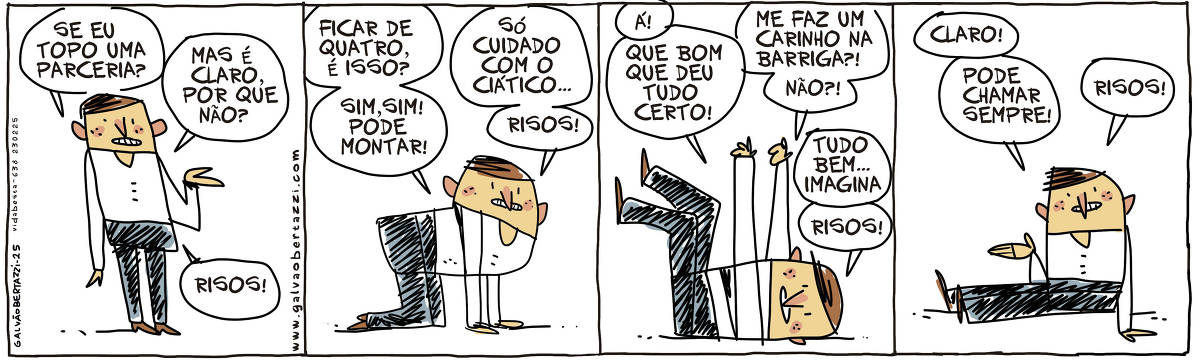 A tira de Galvão Bertazzi se chama Vida BEsta e está dividida em quatro quadros. No primeiro quando um homem está em pé. Ele diz: Se eu topo uma parceria? Mas é claro, por que não? Risos! No segundo quadro o homem está de quatro no chão. Ele diz: Ficar de quatro, é isso? Sim, sim! Pode montar. Só cuidado com o ciático... Risos! No terceiro quadro o homem está deitado no chão de barriga pra cima. Ele diz: Á! Que bom que deu tudo certo! Me faz um carinho na barriga?! Não?! Tudo bem... imagina. Risos! No quarto quadro o homem está sentado no chão e diz: Claro! Pode chamar sempre! Risos!