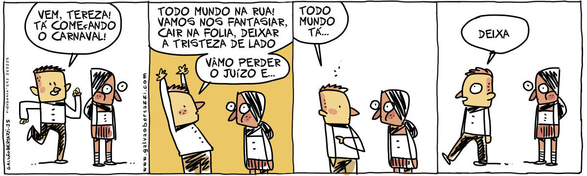 A tira de Galvão Bertazzi se chama Vida Besta e está dividida em quatro quadros. NO primeiro quadro um homem chega correndo até uma mulher em pé com cara de entediada. O homem diz: Vem, Tereza! Tá começando o carnaval! No segundo quadro o homem eufórico diz: Todo mundo na rua! Vamos nos fantasiar, cair na folia, deixar a tristeza de lado. Vâmo perder o juízo e... A mulher continua impassível. No terceiro quadro o homem continua, menos efusivo: Todo mundo tá... A mulher continua com a mesma cara. No quarto quadro o homem dá de costas e diz: Deixa. A mulher continua do mesmo jeito.