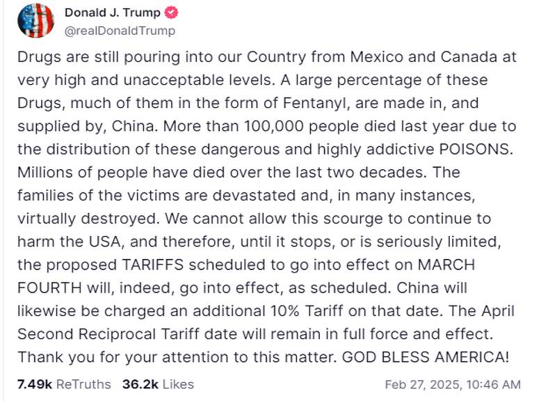 Trump publicou: quot;As drogas ainda chegam ao nosso país vindas do México e do Canadá em níveis muito elevados e inaceitáveis. Uma grande percentagem destes medicamentos， muitos deles na forma de fentanil， são fabricados e fornecidos pela China. Mais de 100.000 pessoas morreram no ano passado devido à distribuição destes VENENOS perigosos e altamente viciantes. Milhões de pessoas morreram nas últimas duas décadas. As famílias das vítimas ficam devastadas e， em muitos casos， praticamente destruídas. Não podemos permitir que este flagelo continue a prejudicar os EUA e， portanto， até que pare， ou seja seriamente limitado， as TARIFAS propostas， programadas para entrar em vigor em 4 DE MARÇO， entrarão， de facto， em vigor， conforme programado. Da mesma forma， será cobrada da China uma tarifa adicional de 10% nessa data. A data da Segunda Tarifa Recíproca de Abril permanecerá em pleno vigor e efeito. Obrigado pela sua atenção a este assunto. DEUS ABENÇOE A AMÉRICA!quot;