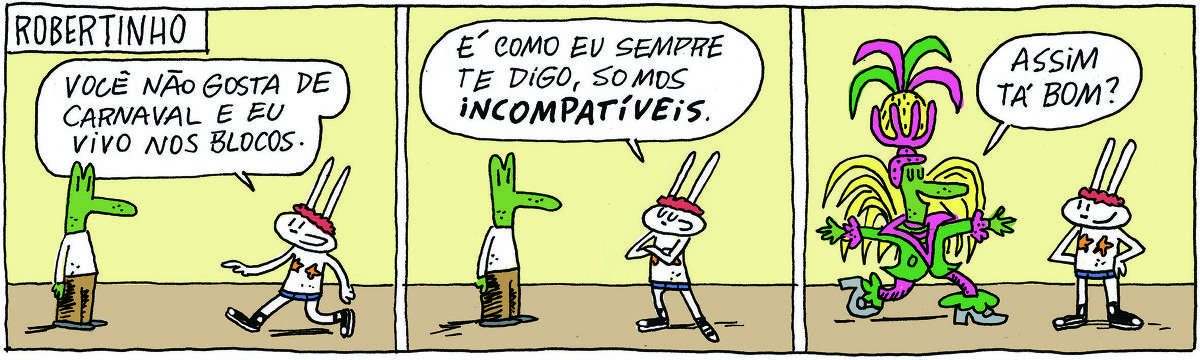 A tirinha ROBERTINHO, publicada em 12/02/2025, com 3 quadrinhos, traz ROBERTINHO, um lagarto verde com camiseta branca e calça bege e TATI MATISSE, uma coelhinha branca de orelhas compridas e vestida para um bloco de Carnaval. Estão em pé, um de frente para o outro. No quadrinho 1, Tati diz: Você não gosta de Carnaval e eu vivo nos blocos. No quadrinho 2, ela cruza os braços e completa: Como sempre te digo, somos incompatíveis 3. No quadrinhos 3, ele está com uma mega fantasia de mestre-sala da Mangueira e diz: Assim tá bom?