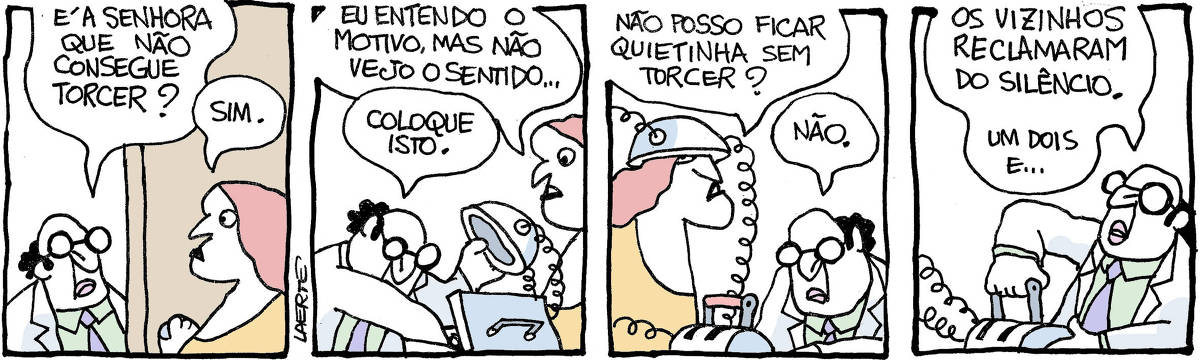 Tira de Laerte, em 4 quadrinhos. 1) Uma mulher atende um senhor de óculos e jaleco à porta. Ele pergunta: “E a senhora que não consegue torcer?” - a mulher responde: “Sim”. 2) A mulher fala: “Eu entendo o motivo mas não vejo o sentido…” - o homem remexe numa maleta e tira de lá um capacete conectado a fios elétricos. Ele apresenta o aparato à mulher e diz: “Coloque isto”. 3) A mulher coloca o capacete com fios elétricos e fala: “Não posso ficar quietinha sem torcer?” - o homem termina de instalar uma alavanca conectada aos fios e responde: “Não.” 4) O homem, com a mão na alavanca de acionamento, diz, já se preparando para acionar: “Os vizinhos reclamaram do silêncio - um, dois e…”