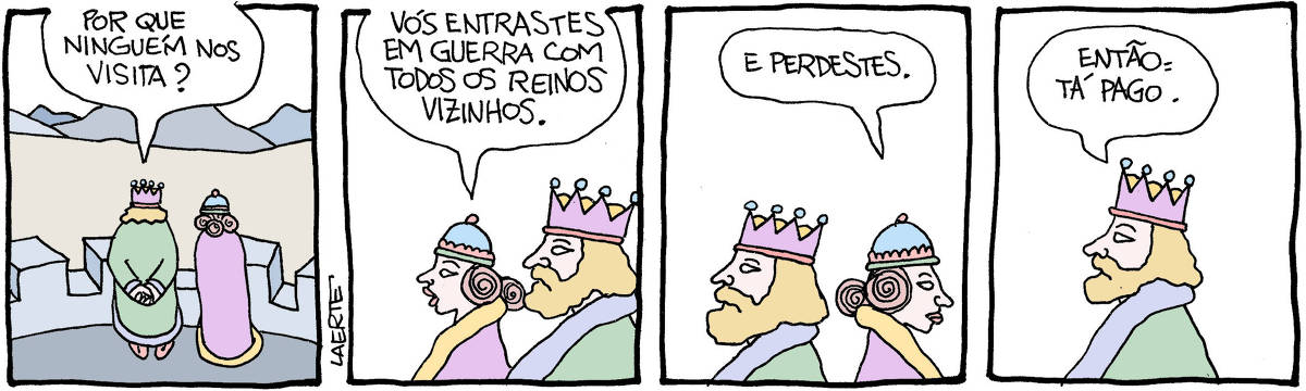 Tira de Laerte, em 4 quadrinhos. 1) Um rei e uma rainha, no alto de uma muralha, olham a planície vazia à sua frente. O rei pergunta: “Por que ninguém nos visita?” 2) A rainha diz: “Vós entrastes em guerra com todos os reinos vizinhos”. 3) A rainha, afastando-se, completa: “E perdestes”. 4) O rei, sozinho, diz: “Então: tá pago.”