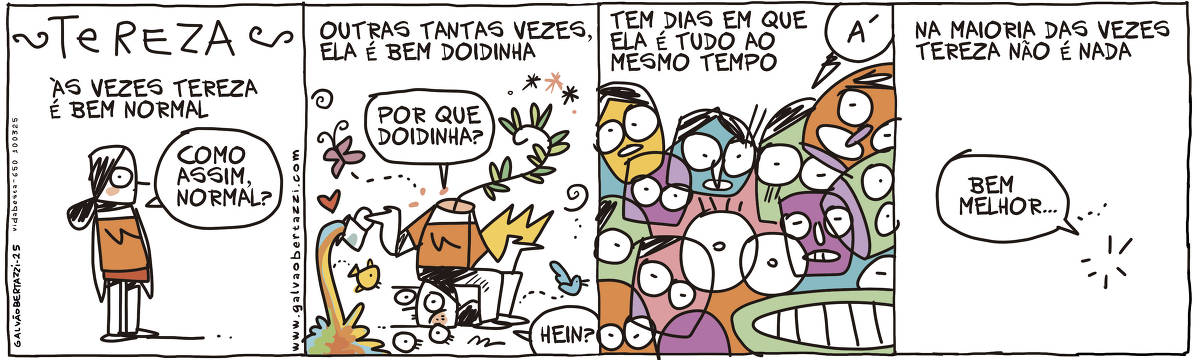 A tira de Galvão Bertazzi se chama TEREZA e está dividida em quatro quadros. No primeiro quadro temos a legenda: Às vezes Tereza é bem normal. O desenho de Tereza em pé. Ela diz: Como assim, normal? No segundo quadro temos a legenda: Outras tantas vezes, ela é bem doidinha. O desenho de Tereza, sentada sobre a própria cabeça. De dentro dela brotam plantas, voam borboletas e passarinhos. Ela entorna uma jarra cheia de arco-íris. Tereza diz: Por que doidinha, hein? No terceiro quadro temos a legenda: Tem dias em que Tereza é tudo ao mesmo tempo. O desenho de várias cabeças de Tereza espalhadas por todo o quadrinho. Uma delas diz: Á! No quarto quadro temos a legenda: Na maioria das vezes Tereza não é nada. O quadro está vazio. Só um balão de diálogo aparece dizendo: Bem melhor...
