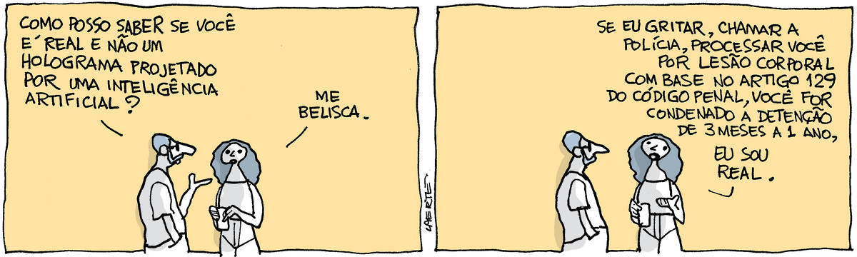 Tira de Laerte, em 2 quadrinhos. 1) Um rapaz conversando com uma moça. Ele pergunta: “Como posso saber se você é real e não um holograma projetado por uma inteligência artificial?” - ela responde: “Me belisca”. 2) A moça continua: “Se eu gritar, chamar a polícia, processar você por lesão corporal com base no artigo 129 do Código Penal, você for condenado a detenção de 3 meses a 1 ano, eu sou real”.