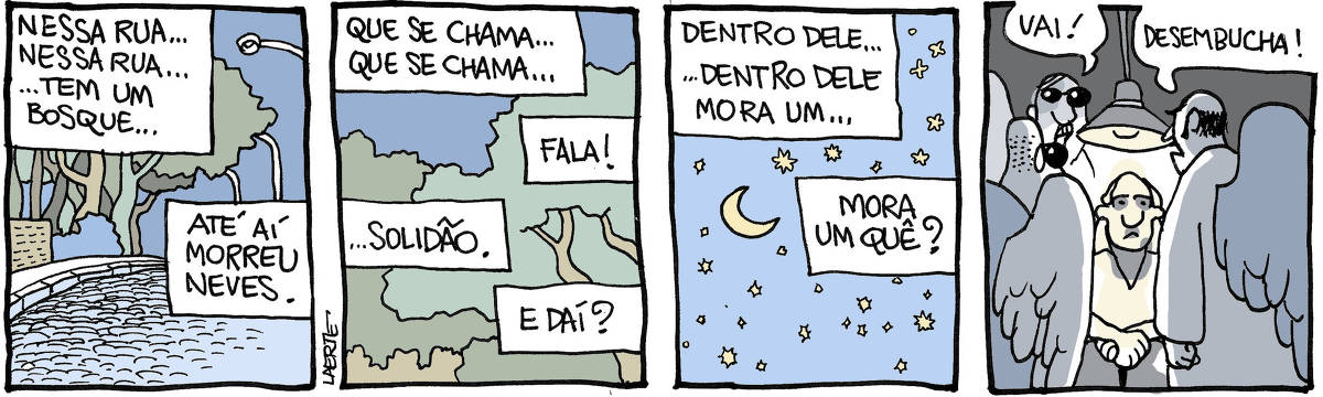Tira de Laerte, em 4 quadrinhos. 1) Uma rua, à noite, com árvores ao fundo. Um texto reproduz a fala de alguém: “Nessa rua… nessa rua… tem um bosque…” - a voz de outra pessoa interrompe: “Até aí morreu Neves”. 2) Imagem de árvores. O texto com a fala de alguém continua: “Que se chama… que se chama…” - outra voz corta: “FALA!” - a primeira voz completa: “…Solidão.” - a outra voz diz: “E daí?” 3) Imagem de céu estrelado. A primeira voz fala: “Dentro dele… dentro dele… mora um…” - outra voz grita: “MORA UM QUÊ?” 4) Um homem, sentado sob uma luz de interrogatório, está cercado por três anjos truculentos, como policiais pressionando. Um dos anjos grita: “Vai!” - e outro: “Desembucha!”