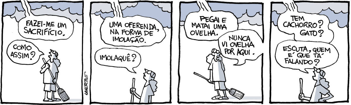 Tira de Laerte, em 4 quadrinhos. 1) Uma pessoa está varrendo a calçada. Acima dela, nuvens pesadas. Uma voz vem do alto: “Fazei-me um sacrifício” - a pessoa interrompe a varrição e pergunta: “Como assim?” 2) A voz do alto diz: “Uma oferenda, na forma de imolação” - a pessoa pergunta: “Imolaquê?” 3) A voz do alto diz: “Pegai e matai uma ovelha” - a pessoa olha em torno e diz: “Nunca vi ovelha por aqui”. 4) A voz do alto diz: “Tem cachorro? Gato?” - a pessoa, mão na cintura, pergunta: “Escuta, quem é que tá falando?”