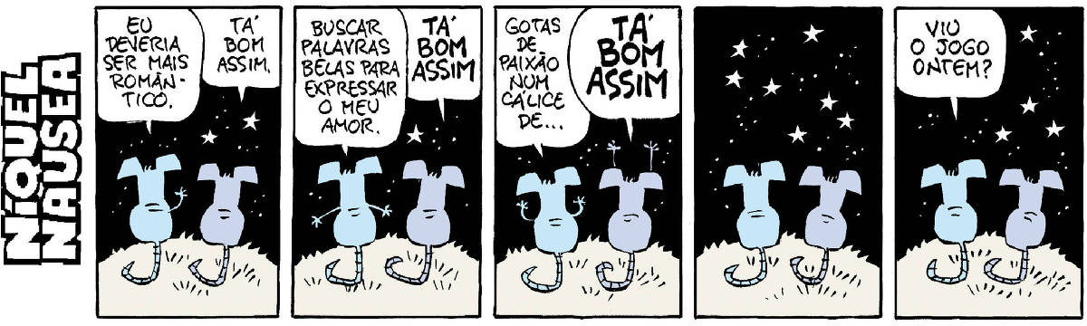 A tira tem cinco quadrinhos. O rato Níquel Náusea está conversando com sua companheira, a rata Gatinha. Eles estão de costas, sob o céu estrelado. Quadrinho 01- Ele (com um braço levantado): Eu deveria ser mais romântico. Ela: Tá bom assim. Quadrinho 02- Ele (com os braços abertos): Buscar palavras belas para expressar o meu amor. Ela: Tá bom assim. Quadrinho 03: Ele: Gotas de paixão num cálice... Ela (com os braços para cima, gritando) Tá bom assim! Quadrinho 04- Os dois em silêncio, quietos. Quadrinho 05- Ele: Viu o jogo ontem?