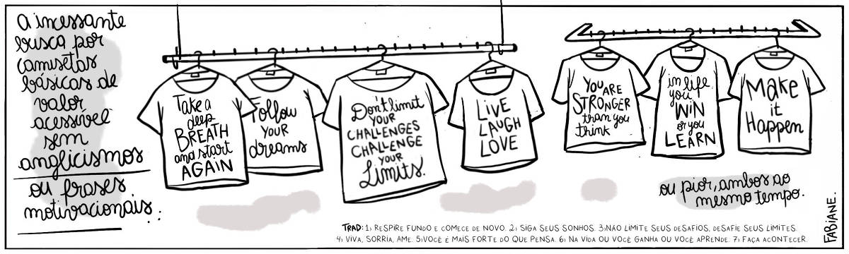 A tira Viver Dói, Fabiane Langona, publicada em 06/05/25 e intitulada “A incessante busca por camisetas básicas de valor acessível sem anglicismos ou frases motivacionais… ou pior, ambos ao mesmo tempo.” é composta por um único quadro horizontal. Nele, vemos sete camisetas com frases estampadas em inglês, organizadas lado a lado em cabides penduradas. Parte em uma arara de roupas flutuante, por dois fios, e outra em um suporte para roupas de parede. Uma legenda narrativa na base do quadro traz uma legenda narrativa para acessibilidade de leitores sem conhecimento da língua inglesa.     No quadrinho 1:    A camiseta 1 estampa a frase: “Take a deep breath and Start Again.”  A camiseta 2 estampa a frase: “Follow Your Dreams.”.  A camiseta 3 estampa a frase: “Don’t Limit Your challenges. Challenge Your Limits.”.  A camiseta 4 estampa a frase: “LIVE LAUGH LOVE.”.  A camiseta 5 estampa a frase: “You Are stronger than you think.”.  A camiseta 6 estampa a frase: “In life you WIN or you Learn.”.   A camiseta 7 estampa a frase: “Make it Happen.”    TRADUCAO:      1) Respire fundo e comece de novo. 2) Siga seus sonhos. 3)Não limite seus desafios, desafie seus limites. 4) Viva, Sorria, Ame.   5)Você é mais forte do que pensa. 6) Na vida ou você ganha ou você aprende. 7) Faça acontecer. 