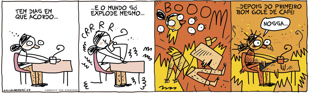 A tira de Galvão Bertazzi se chama Vida Besta e está dividida em quatro quadros. No primeiro quadro uma moça de pijama com cara de sono. Elaestá sentada à mesa. SObre a mesa, uma xícara de café/ A legenda diz: Tem dias em que acordo... No segundo quadro a legenda continua: ...e o mundo só explode mesmo... A mulher agora leva a xícara até a boca e toma um gole. Tudo à sua volta começa a tremer: CRRRR. No terceiro quadro uma grande explosão acontece. A mulher se parte em muitos pedaços e há fogo por todos os lados. BOOOOMMMM! No quarto quadro a legenda diz: ...depois do primeiro gole de café! A mulher está como no primeiro quadro, sentada à mesa, mas agora tudo pega fogo ao seu redor e ela está descabelada e assustada. A legenda diz: ...depois do primeiro gole de café! A mulher diz: Nossa...