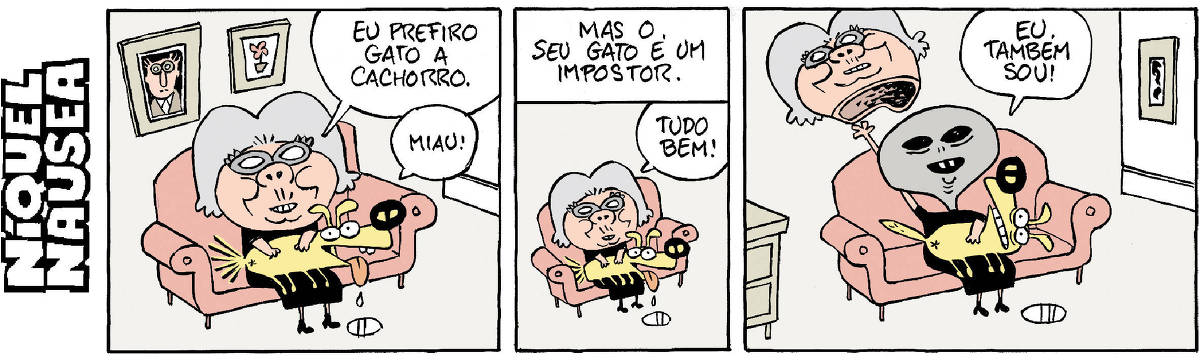 Quadrinho 01- Uma senhora está sentada no sofá com um cachorro no colo. A senhora diz: Eu prefiro gato a cachorro. O cachorro mia: Miau! Quadrinho 02- Legenda: Mas o seu gato é um impostor. A senhora: Tudo bem! Quadrinho 03- A mulher tira a máscara e na realidade ela é um ET, com cara humanoide. Ela diz: Eu também sou! O cão se assusta.