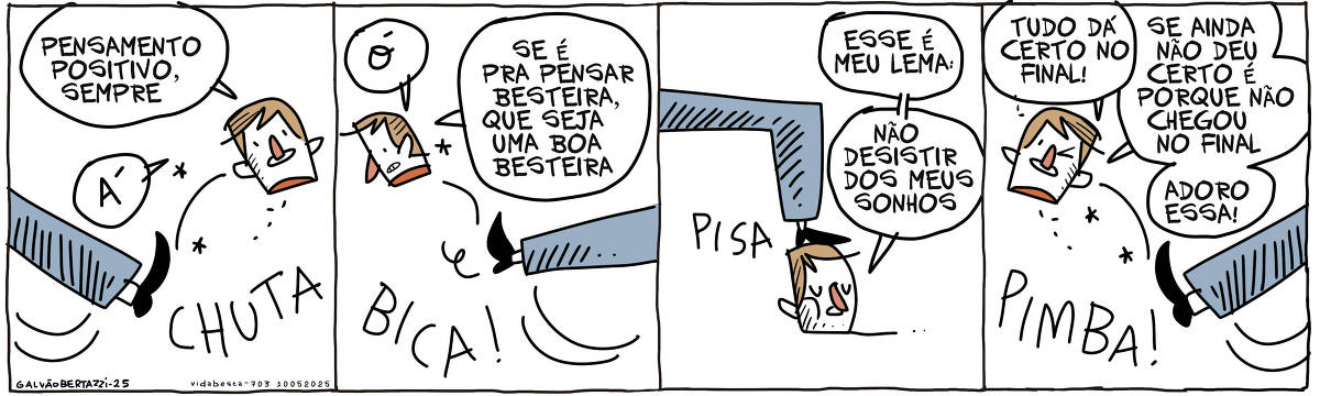 A tira de Galvão Bertazzi se chama Vida Besta e está dividida em quatro quadros. No primeiro quadro uma cabeça falante é chuta por alguém. CHUTA! A cabeça diz: PEnsamento positivo, sempre! Á! No segundo quadro a cabeça continua sendo chutada. BICA! A cabeça diz: Ó! Se é pra pensar besteira, que seja uma boa besteira No terceiro quadro a cabeça agora está sendo pisada.PISA! A cabeça diz: Esse é meu lema: Não desistir dos meus sonhos. No quarto quadro a cabeça volta a se chutada PIMBA! Ela diz: Tudo dá certo no final! Se ainda não deu certo é porque não chegou no final! Adoro essa!