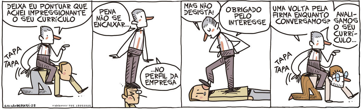 A tira de Galvão Bertazzi se chama Vida Besta e está dividida em quatro quadros. No primeiro quadro um homem de gravata e suspensório está galopando em cima de um outro homem que está de quatro. O homem de gravata diz: Deixa eu pontuar que achei impressionante o seu currículo. O homem de gravata dá tapinhas na bunda do outro homem. No segundo quadro o homem de gravata está em pé sobre a cabeça do outro homem. O homem de gravata diz: Pena não se encaixar no perfil da empresa. NO terceiro quadro o homem de gravata está pisando na cabeça do outro homem que está deitado no chão. O homem de gravata diz: Mas não desista! Obrigado pelo interesse NO quarto quadro o homem de gravata e suspensório está cavalgando um outro homem que está de quatro no chão. O homem de gravata diz: Uma volta pela firma enquanto conversamos? Analisamos o seu currículo... O homem de gravata dá tapinhas na bunda do outro homem.