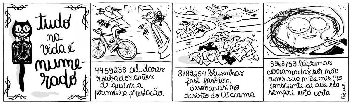 A tira Viver Dói, Fabiane Langona, publicada em 14/05/25 e intitulada “Tudo na vida é numerado, é composta por quatro quadros horizontais, sendo o primeiro dedicado ao título, onde, ao lado do mesmo vemos um relógio de gato Kit Cat preto. Nos quadros seguintes, abaixo das ilustrações, uma legenda narrativa as complementa e descreve.  No segundo quadro, vemos uma mulher que acabara de ser assaltada por um homem de bicicleta.  No terceiro quadro, há uma paisagem desértica com diversas roupas em decomposição. Ao fundo um avião sobrevoa o terreno alargando ainda mais peças de vestuário putrefatas. No quarto quadro, há uma pessoa chorando com a cabeça recortada em um travesseiro. Ela expressa arrependimento esboçando um beicinho trêmulo.      No quadrinho 1, o título diz: “Tudo na vida é numerado.”.   No quadrinho 2, a legenda narrativa diz: "4459238 celulares roubados antes de quitar a primeira prestação.”.  No quadrinho 3, a legenda narrativa diz: "8789254 blusinhas fast-fashion desovadas no deserto do Atacama.”.  No quadrinho 4, a legenda narrativa diz: "9968753 lágrimas derramadas por não ouvir sua mãe mesmo consciente de que ela sempre está certa".