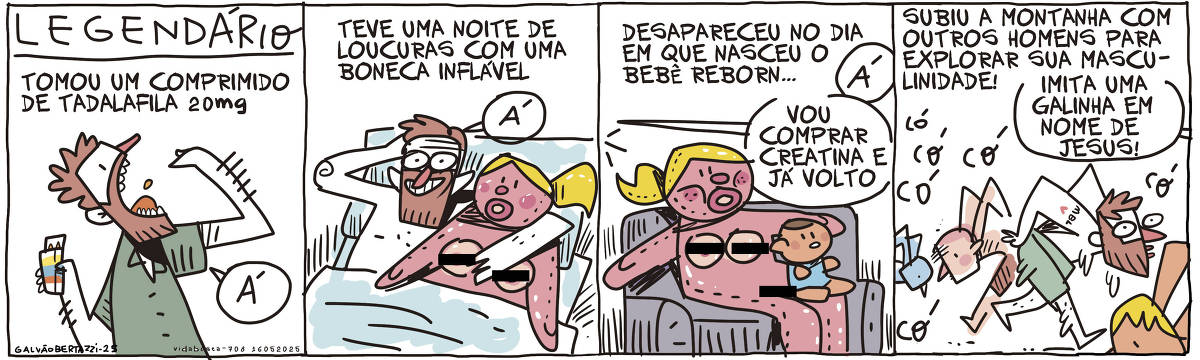 A tira de Galvão Bertazzi se chama LEGENDÁRIO. No primeiro quadro temos a legenda: Tomou um comprimido de Tadalafila 20mg. O desenho de um homem tomando um comprimido e segurando uma embalagem de remédio genérico. Ele diz: Á! No segundo quadro temos a legenda: Teve uma noite de loucuras com uma boneca inflável. O desenho do homem deitado em uma cama, ao lado de uma boneca inflável. Ele diz: Á! No terceiro quadro temos a legenda: Desapareceu no dia em que nasceu o bebê reborn.... O desenho da boneca inflável ao lado de um bebê reborn. Ambos sentados em um sofá. O homem sai de cena e diz: Á! Vou comprar creatina e já volto. No quarto quadro temos a legenda: Subiu a montanha com outros homens para explorar sua masculinidade! O desenho do homem ao lado de outros homens. Eles imitam galinhas. Uma voz de comando diz: Imita uma galinha em nome de Jesus! O homem diz: Có có có.  O homem tem uma tatuagem do MBL no braço