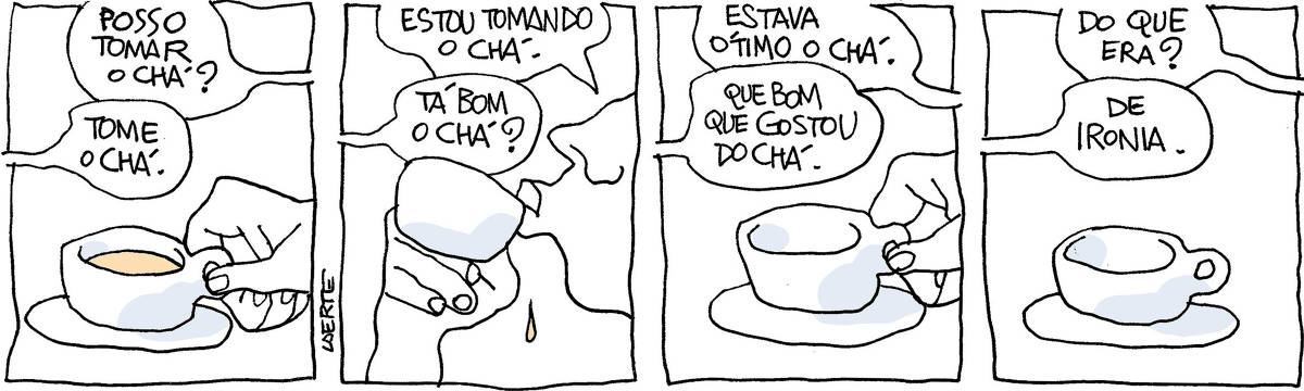 Tira de Laerte, em 4 quadrinhos. 1) Uma xícara com um líquido dentro. A mão de alguém segura pela asa e pergunta: “Posso tomar o chá?” - a voz de outra pessoa diz: “Tome o chá.” 2) A pessoa que pegou a xícara a leva aos lábios, comentando: “Estou tomando o chá” - a voz da outra pessoa pergunta: “Tá bom o chá?” 3) A pessoa que tomou o chá deposita a xícara de volta ao pires, dizendo: “Estava ótimo o chá” - a voz da outra pessoa fala: “Que bom que gostou do chá”. 4) A xícara, vazia, está sobre o pires. A voz da pessoa que tomou pergunta: “Do que era?” - a voz da outra pessoa responde: “De ironia”.  