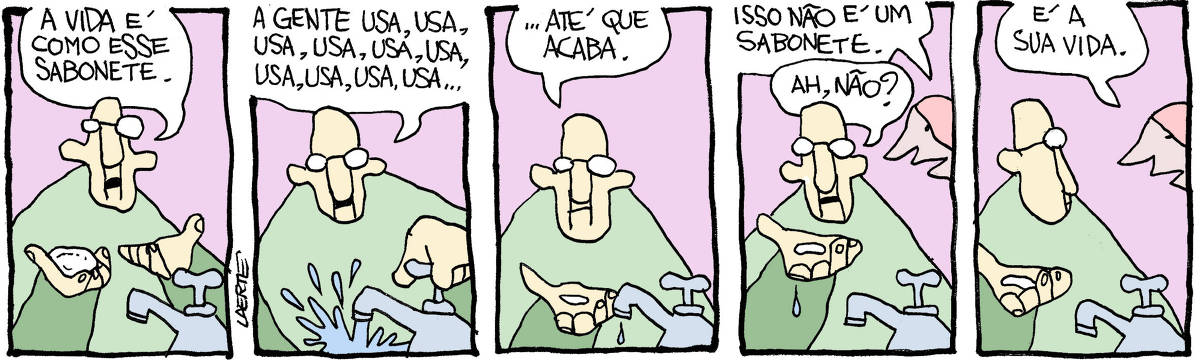 Tira de Laerte, em 5 quadrinhos. 1) Um homem, junto a uma torneira, segura um objeto do tamanho de um sabonete na mão, aponta e diz: “A vida é como esse sabonete”. 2) O homem abre a torneira e coloca o objeto sob a água. Ele diz: “A gente usa, usa, usa, usa, usa, usa, usa, usa, usa, usa, usa…” 3) O homem tira a mão da água e olha o objeto, agora reduzido a uma lasquinha na sua mão. Ele diz: “…até que acaba”. 4) Uma pessoa se aproxima e fala: “Isso não é um sabonete” - o homem pergunta, com a lasquinha na palma da mão: “Ah, não?” 5) A pessoa diz: “É a sua vida”.