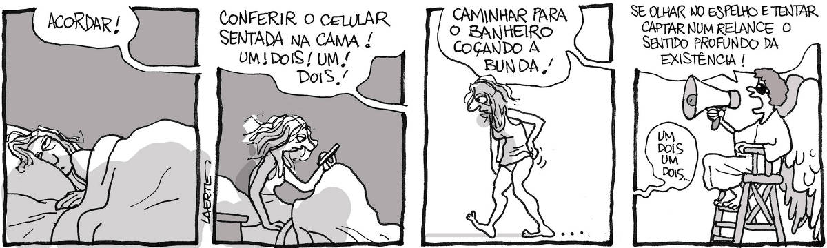 Tira de Laerte, em 4 quadrinhos. 1) Uma mulher, na cama, abrindo os olhos de manhã. Uma voz fora de cena grita: “ACORDAR!” 2) A mulher, ainda na cama, senta-se e olha o celular. A voz de fora de cena grita: “CONFERIR O CELULAR SENTADA NA CAMA! UM! DOIS! UM! DOIS!” 3) A mulher, de camiseta de dormir, caminha, estremunhada e coçando a bunda. A voz continua gritando: “CAMINHAR PARA O BANHEIRO COÇANDO A BUNDA!” 4) Um anjo, sentando em uma cadeira alta, como as de salva-vidas na praia, segura um megafone e grita ordens: “SE OLHAR NO ESPELHO E TENTAR CAPTAR NUM RELANCE O SENTIDO PROFUNDO DA EXISTÊNCIA!” - Fora de cena, a voz da mulher fala: “Um, dois, um, dois…”