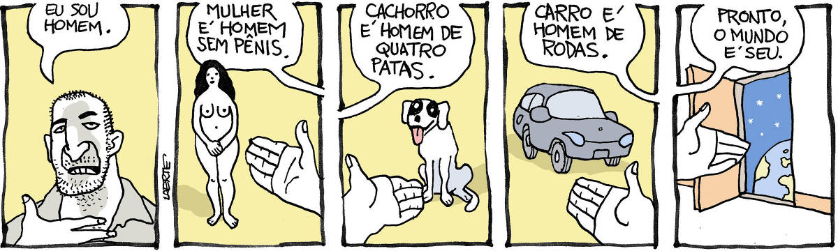 Tira de Laerte, em 5 quadrinhos. 1) Um homem, cabelo cortado rente, barba por fazer, se dirige a quem lê e diz: “Eu sou homem”. 2) Mão do homem apontando uma mulher, nua, parada de pé. O homem diz: “Mulher é homem sem pênis”. 3) Mão do homem aponta cachorro sentado. O homem diz: “Cachorro é homem de quatro patas”. 4) Mão do homem aponta carro. Homem diz: “Carro é homem de rodas”. 5) Mão do homem aponta porta aberta, atrás da qual está o espaço sideral e um globo terrestre. Homem diz: “Pronto, o mundo é seu”.